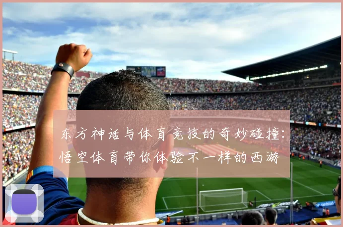东方神话与体育竞技的奇妙碰撞：悟空体育带你体验不一样的西游