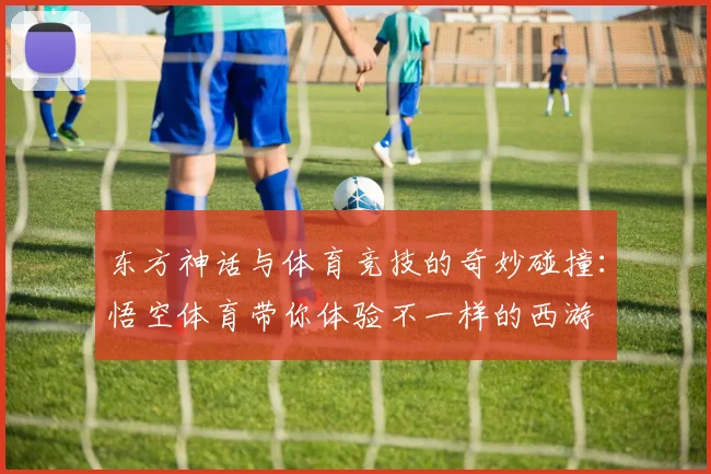 东方神话与体育竞技的奇妙碰撞：悟空体育带你体验不一样的西游